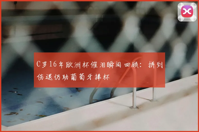 C罗16年欧洲杯催泪瞬间回顾：拼到伤退仍助葡萄牙捧杯