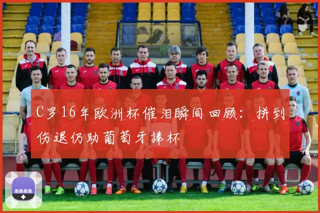 C罗16年欧洲杯催泪瞬间回顾：拼到伤退仍助葡萄牙捧杯